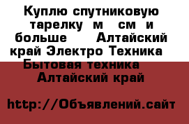 Куплю спутниковую тарелку 1м 20см, и больше!!  - Алтайский край Электро-Техника » Бытовая техника   . Алтайский край